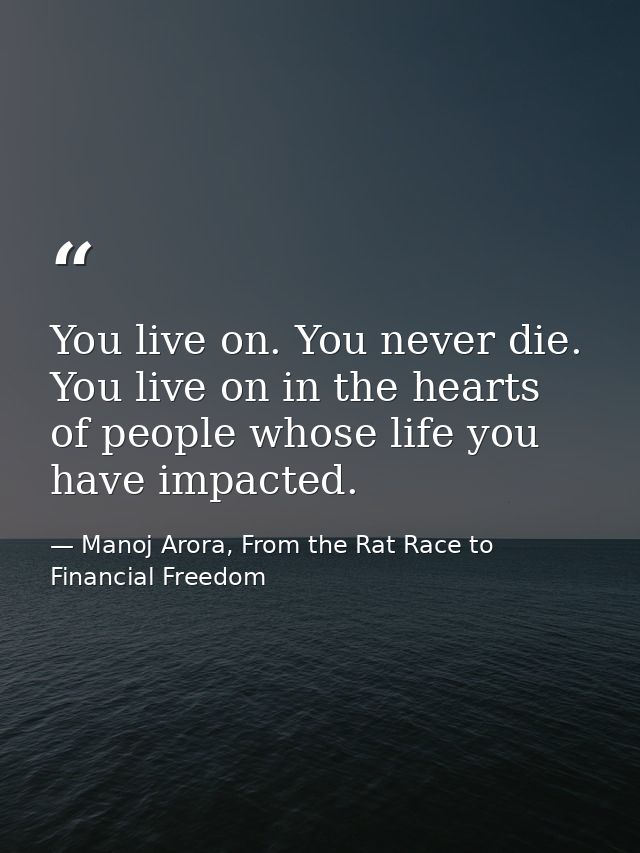 You live on. You never die. You live on in the hearts of people whose life you have impacted. — Manoj Arora, From the Rat Race to Financial Freedom