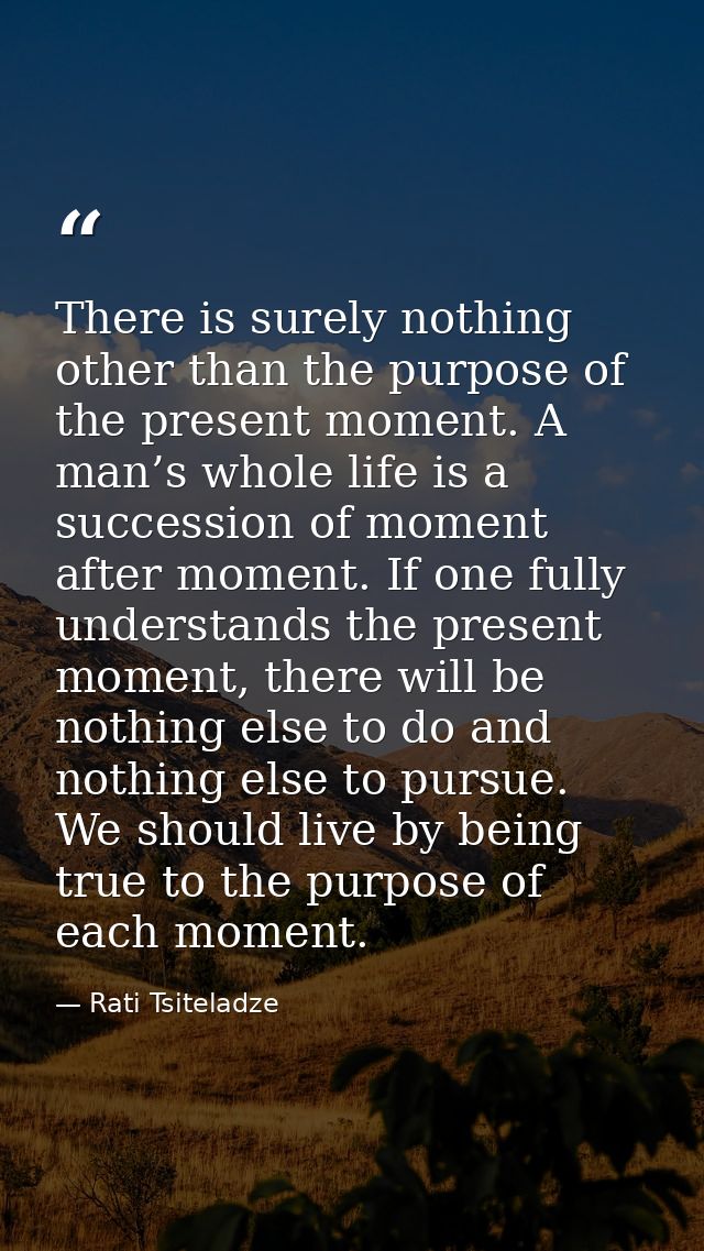 There is surely nothing other than the purpose of the present moment. A man’s whole life is a succession of moment after — Rati Tsiteladze