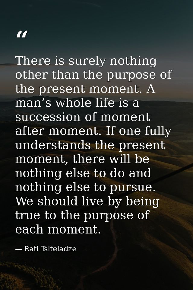 There is surely nothing other than the purpose of the present moment. A man’s whole life is a succession of moment after — Rati Tsiteladze