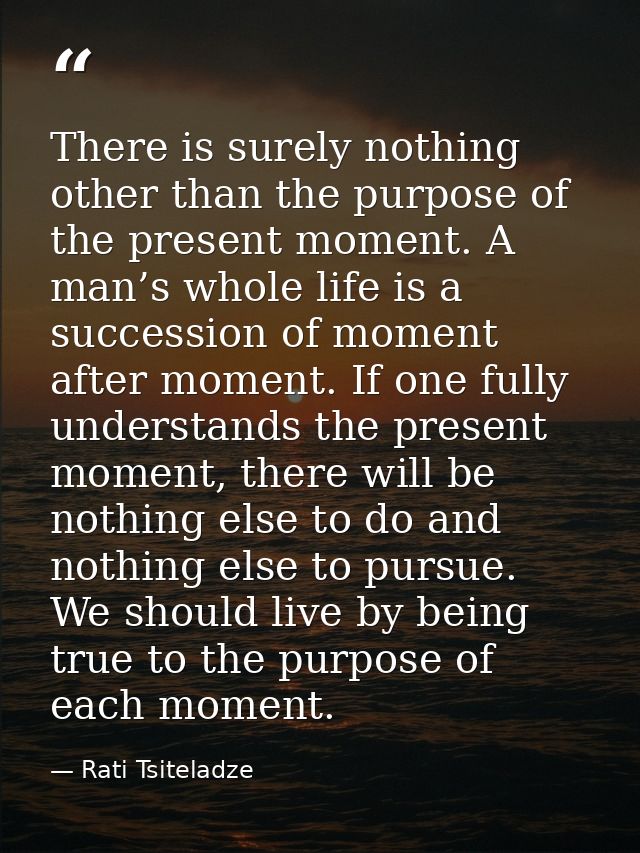 There is surely nothing other than the purpose of the present moment. A man’s whole life is a succession of moment after — Rati Tsiteladze