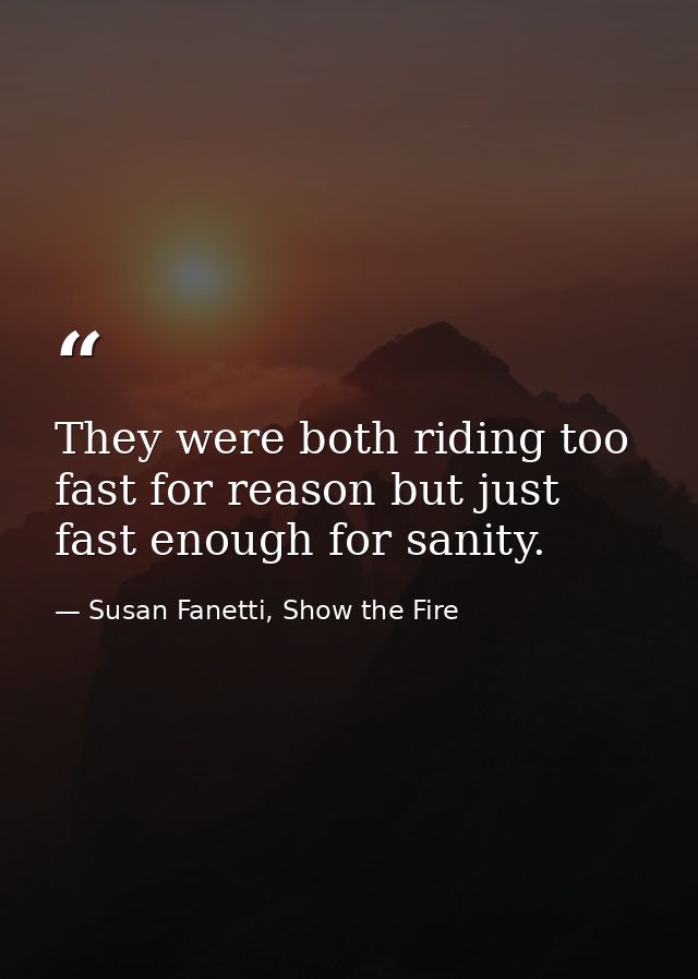 They were both riding too fast for reason but just fast enough for sanity. — Susan Fanetti, Show the Fire