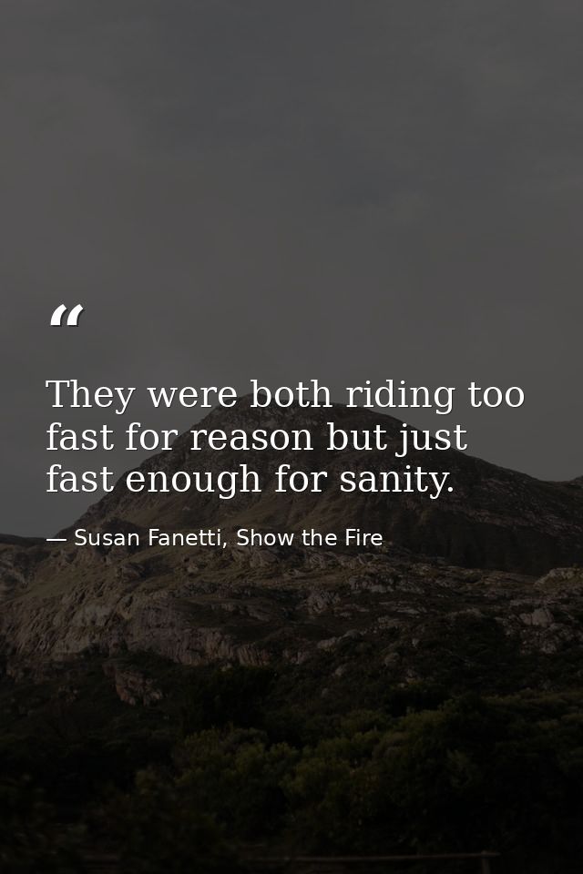 They were both riding too fast for reason but just fast enough for sanity. — Susan Fanetti, Show the Fire