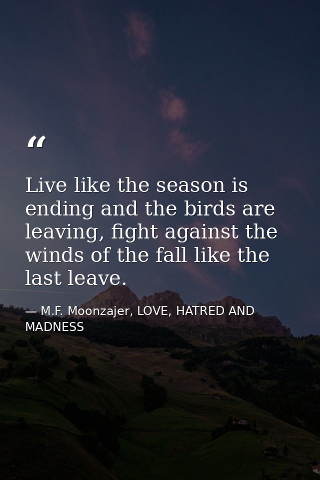 Live like the season is ending and the birds are leaving, fight against the winds of the fall like the last leave. — M.F. Moonzajer, LOVE, HATRED AND MADNESS