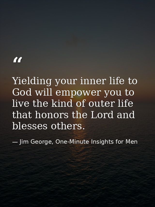 Yielding your inner life to God will empower you to live the kind of outer life that honors the Lord and blesses others. — Jim George, One-Minute Insights for Men