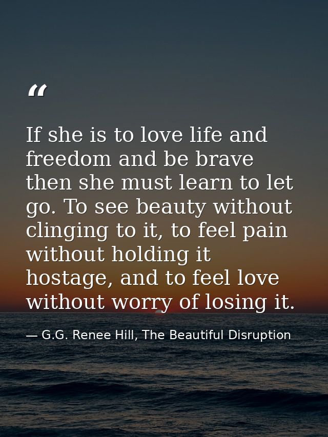 If she is to love life and freedom and be brave then she must learn to let go. To see beauty without clinging to it, to  — G.G. Renee Hill, The Beautiful Disruption
