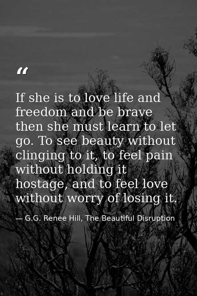 If she is to love life and freedom and be brave then she must learn to let go. To see beauty without clinging to it, to  — G.G. Renee Hill, The Beautiful Disruption