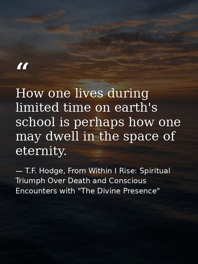 How one lives during limited time on earth's school is perhaps how one may dwell in the space of eternity. — T.F. Hodge, From Within I Rise: Spiritual Triumph Over Death and Conscious Encounters with "The Divine Presence"