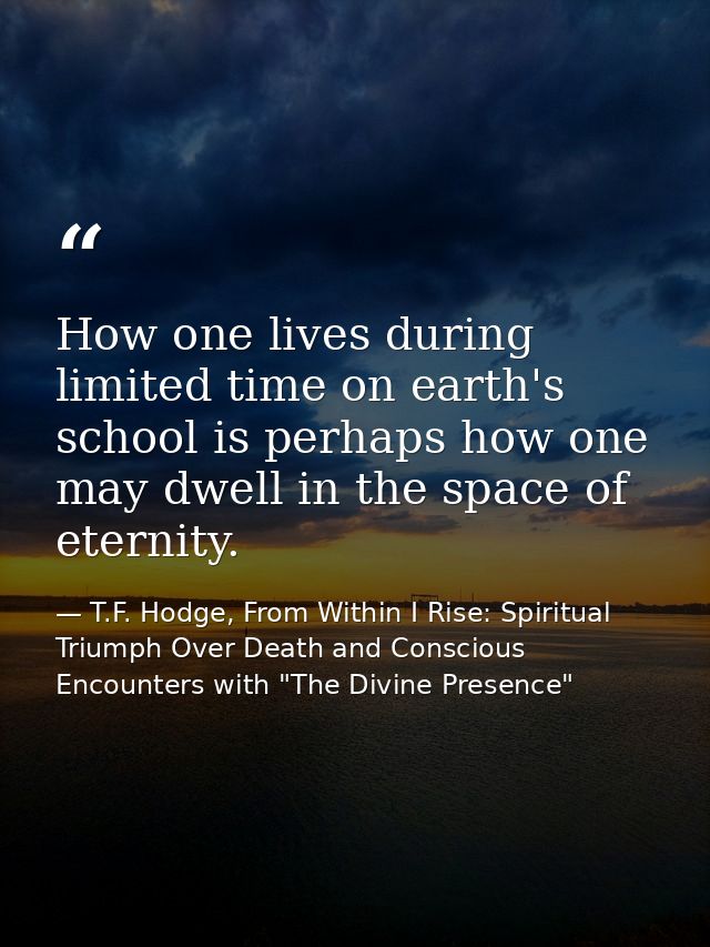 How one lives during limited time on earth's school is perhaps how one may dwell in the space of eternity. — T.F. Hodge, From Within I Rise: Spiritual Triumph Over Death and Conscious Encounters with "The Divine Presence"