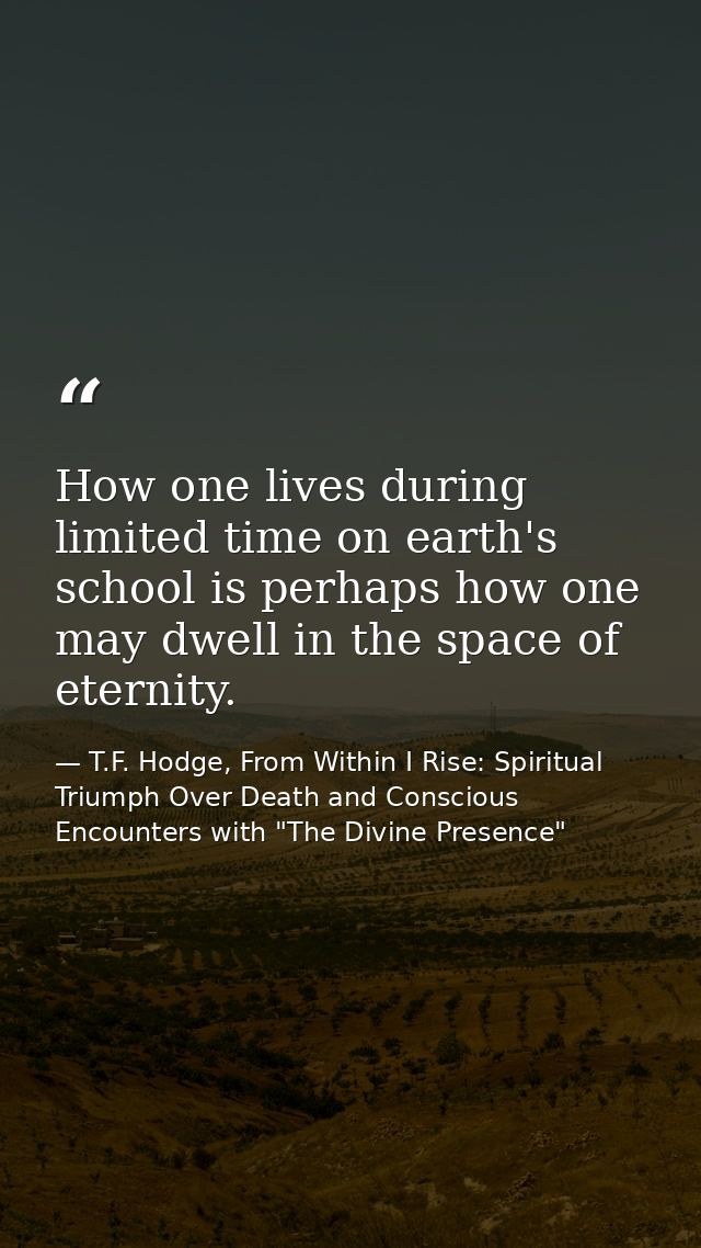 How one lives during limited time on earth's school is perhaps how one may dwell in the space of eternity. — T.F. Hodge, From Within I Rise: Spiritual Triumph Over Death and Conscious Encounters with "The Divine Presence"