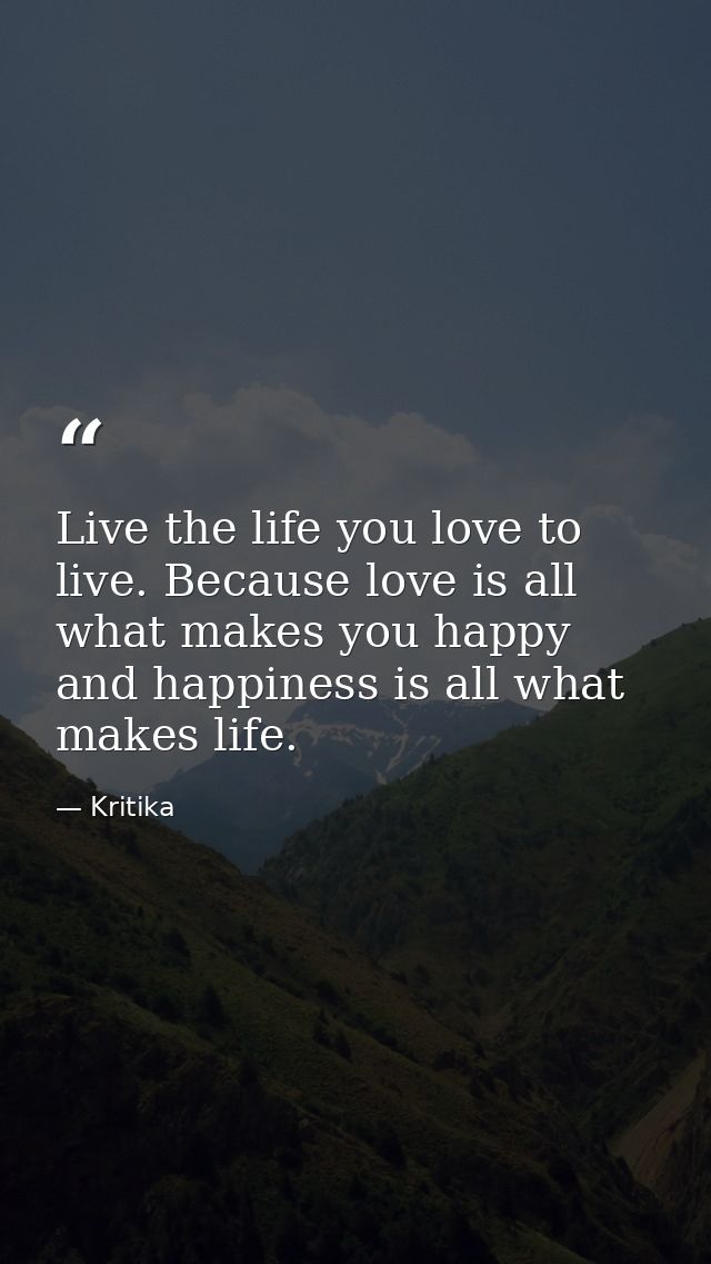 Live the life you love to live. Because love is all what makes you happy and happiness is all what makes life. — Kritika