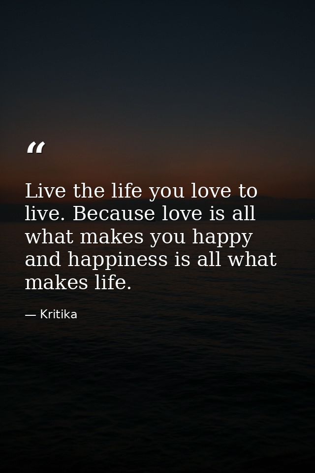 Live the life you love to live. Because love is all what makes you happy and happiness is all what makes life. — Kritika