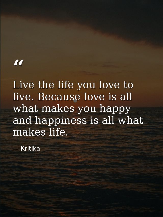 Live the life you love to live. Because love is all what makes you happy and happiness is all what makes life. — Kritika