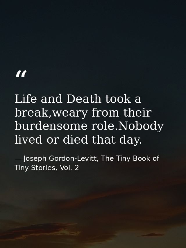 Life and Death took a break,weary from their burdensome role.Nobody lived or died that day. — Joseph Gordon-Levitt, The Tiny Book of Tiny Stories, Vol. 2
