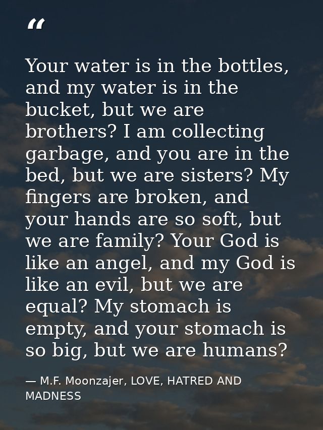 Your water is in the bottles, and my water is in the bucket, but we are brothers? I am collecting garbage, and you are i — M.F. Moonzajer, LOVE, HATRED AND MADNESS