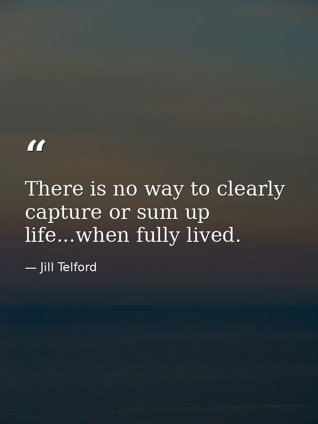 There is no way to clearly capture or sum up life...when fully lived. — Jill Telford