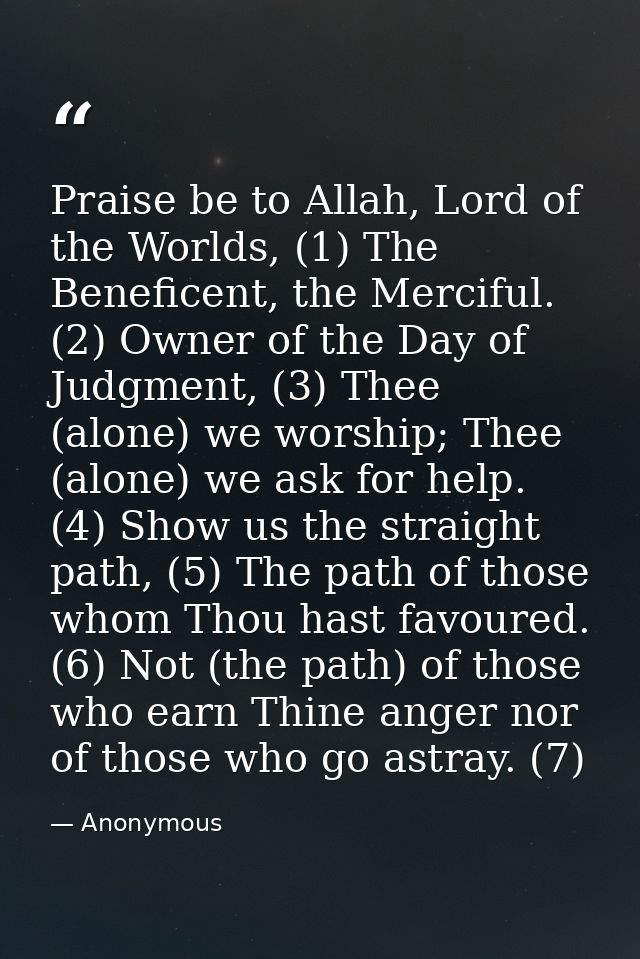 Praise be to Allah, Lord of the Worlds, (1) The Beneficent, the Merciful. (2) Owner of the Day of Judgment, (3) Thee (al — Anonymous