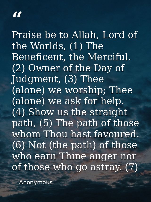 Praise be to Allah, Lord of the Worlds, (1) The Beneficent, the Merciful. (2) Owner of the Day of Judgment, (3) Thee (al — Anonymous