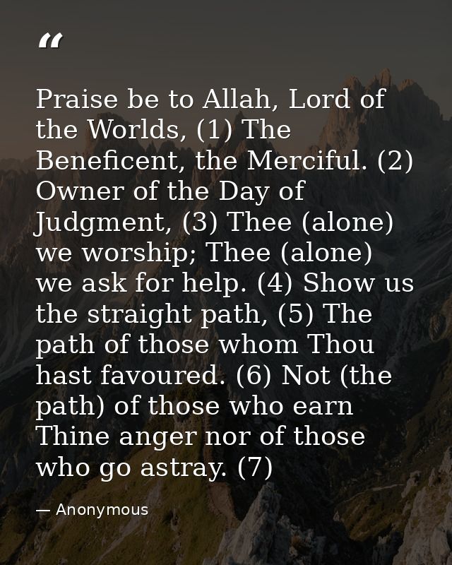 Praise be to Allah, Lord of the Worlds, (1) The Beneficent, the Merciful. (2) Owner of the Day of Judgment, (3) Thee (al — Anonymous