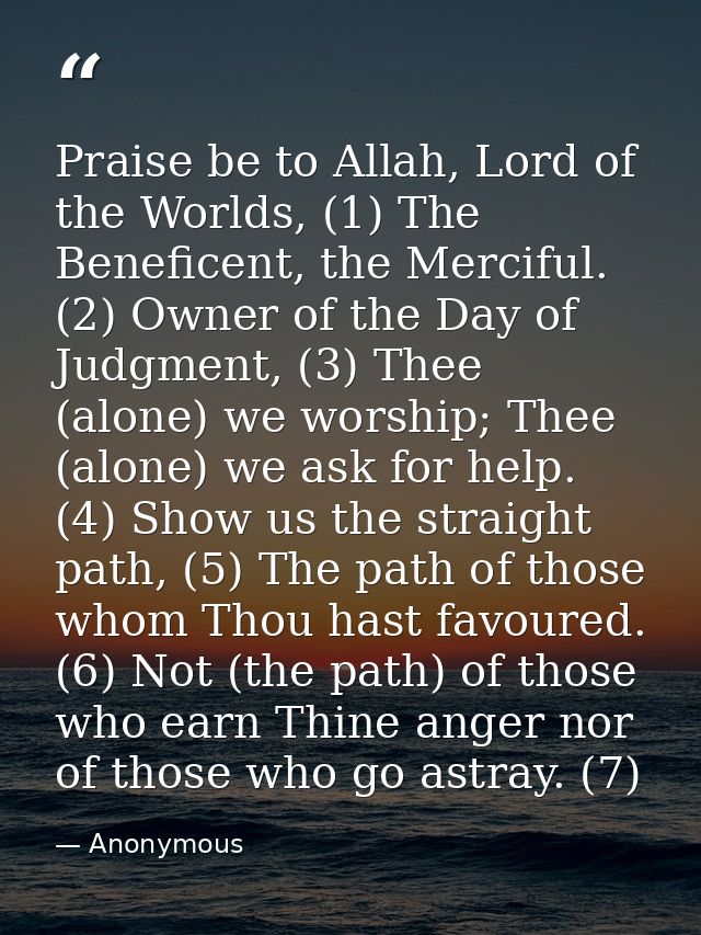 Praise be to Allah, Lord of the Worlds, (1) The Beneficent, the Merciful. (2) Owner of the Day of Judgment, (3) Thee (al — Anonymous
