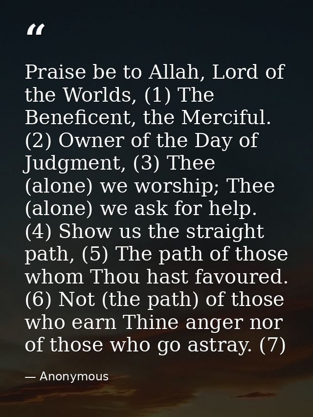 Praise be to Allah, Lord of the Worlds, (1) The Beneficent, the Merciful. (2) Owner of the Day of Judgment, (3) Thee (al — Anonymous