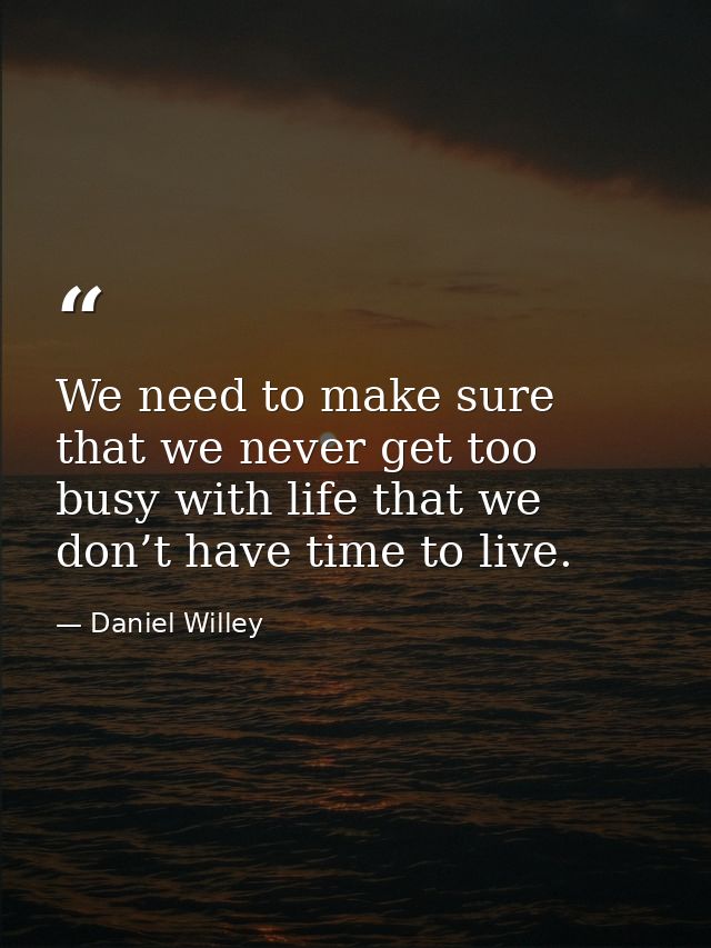 We need to make sure that we never get too busy with life that we don’t have time to live. — Daniel Willey