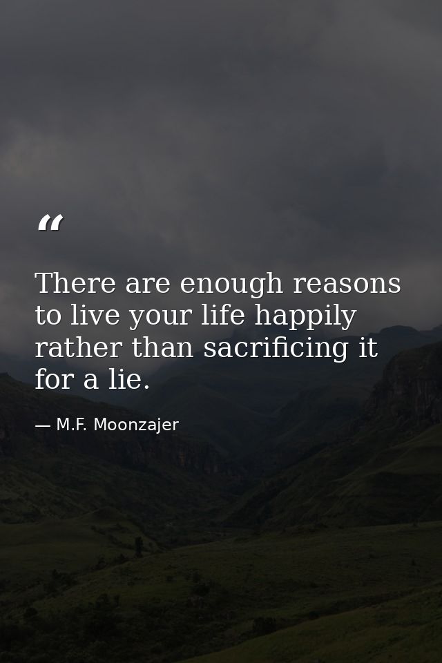 There are enough reasons to live your life happily rather than sacrificing it for a lie. — M.F. Moonzajer