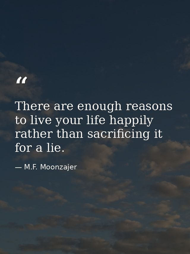 There are enough reasons to live your life happily rather than sacrificing it for a lie. — M.F. Moonzajer