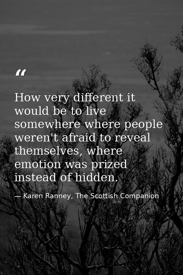 How very different it would be to live somewhere where people weren't afraid to reveal themselves, where emotion was pri — Karen Ranney, The Scottish Companion