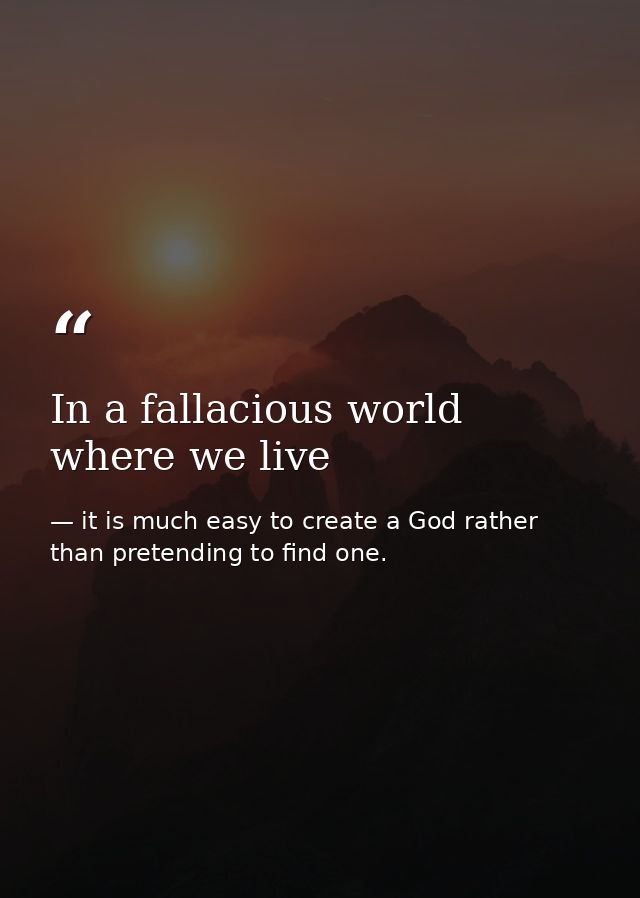 In a fallacious world where we live — it is much easy to create a God rather than pretending to find one.