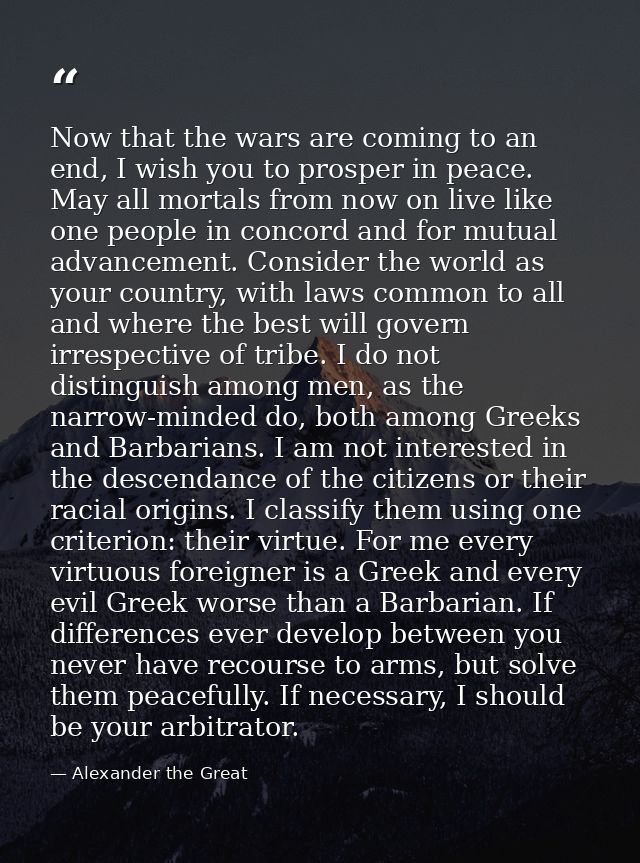 Now that the wars are coming to an end, I wish you to prosper in peace. May all mortals from now on live like one people — Alexander the Great