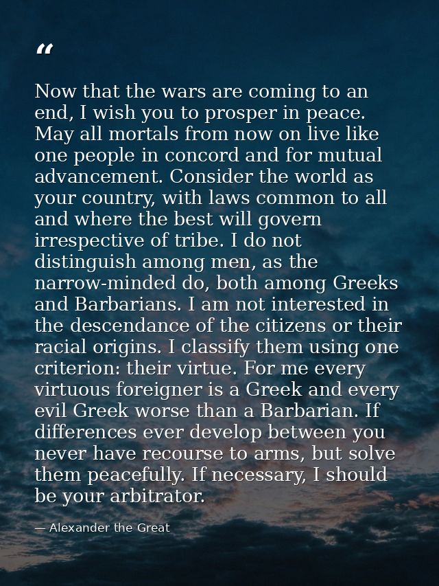 Now that the wars are coming to an end, I wish you to prosper in peace. May all mortals from now on live like one people — Alexander the Great