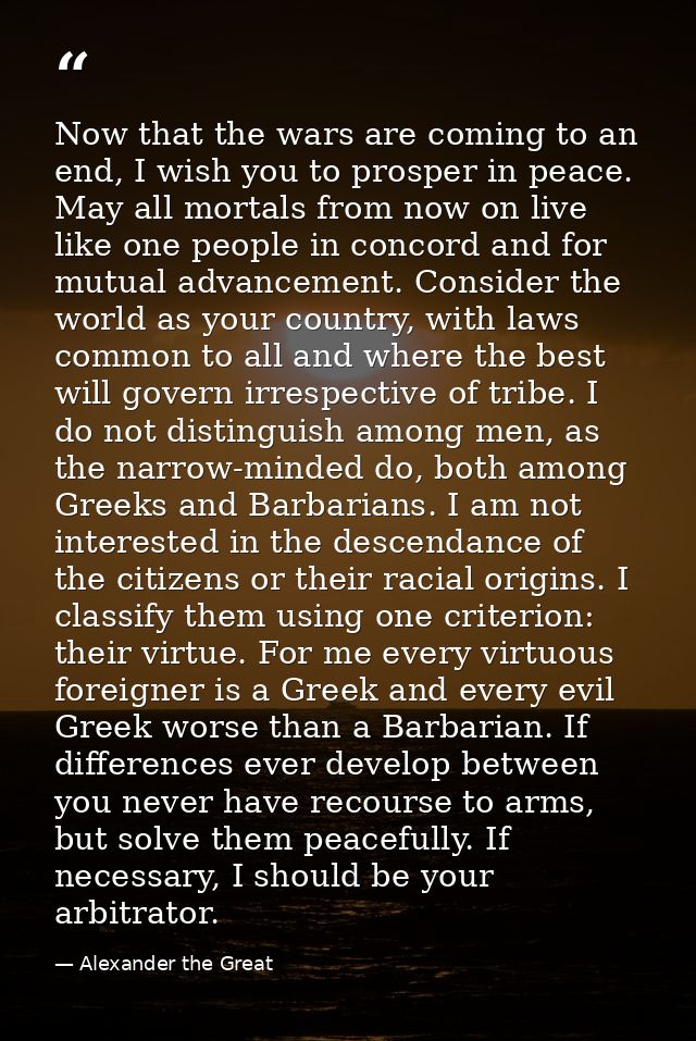 Now that the wars are coming to an end, I wish you to prosper in peace. May all mortals from now on live like one people — Alexander the Great