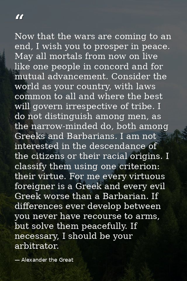 Now that the wars are coming to an end, I wish you to prosper in peace. May all mortals from now on live like one people — Alexander the Great