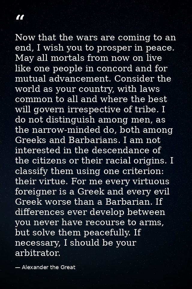 Now that the wars are coming to an end, I wish you to prosper in peace. May all mortals from now on live like one people — Alexander the Great