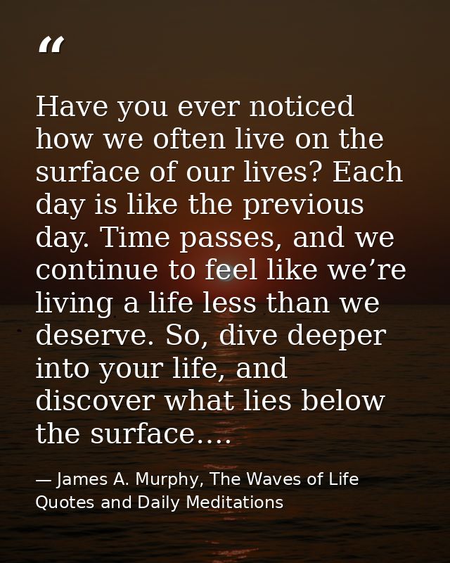 Have you ever noticed how we often live on the surface of our lives? Each day is like the previous day. Time passes, and — James A. Murphy, The Waves of Life Quotes and Daily Meditations