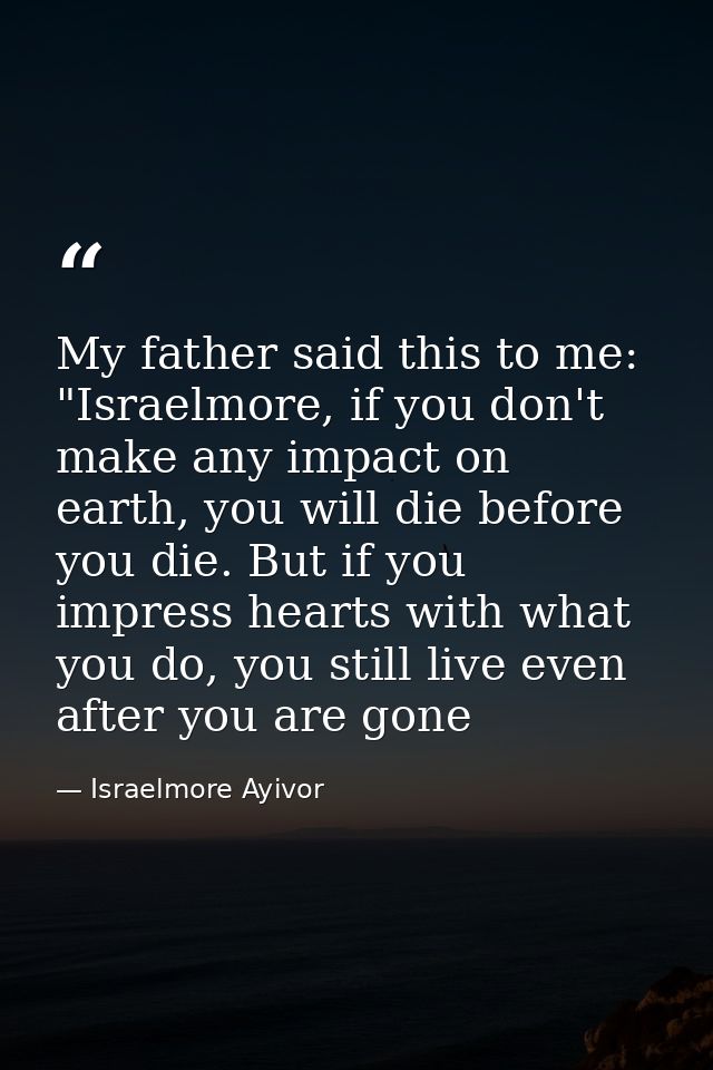 My father said this to me: "Israelmore, if you don't make any impact on earth, you will die before you die. But if you i — Israelmore Ayivor