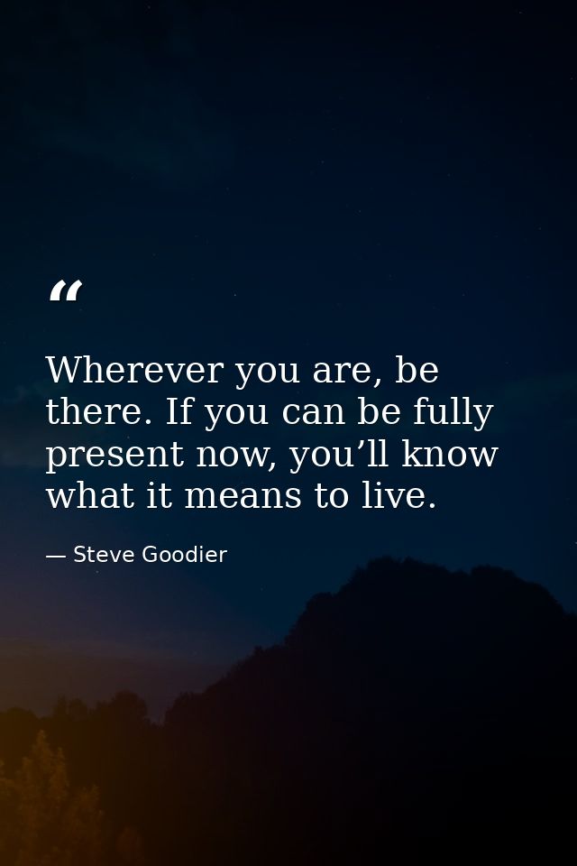 Wherever you are, be there. If you can be fully present now, you’ll know what it means to live. — Steve Goodier