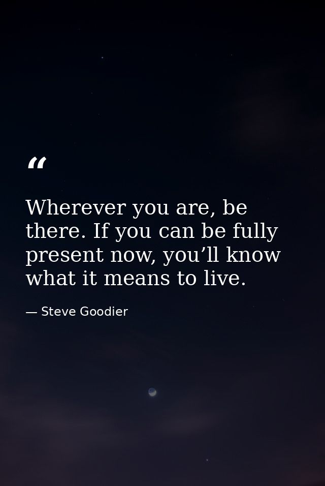 Wherever you are, be there. If you can be fully present now, you’ll know what it means to live. — Steve Goodier