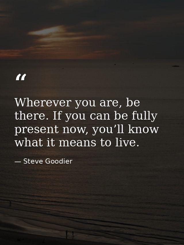 Wherever you are, be there. If you can be fully present now, you’ll know what it means to live. — Steve Goodier