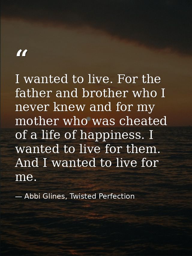 I wanted to live. For the father and brother who I never knew and for my mother who was cheated of a life of happiness.  — Abbi Glines, Twisted Perfection