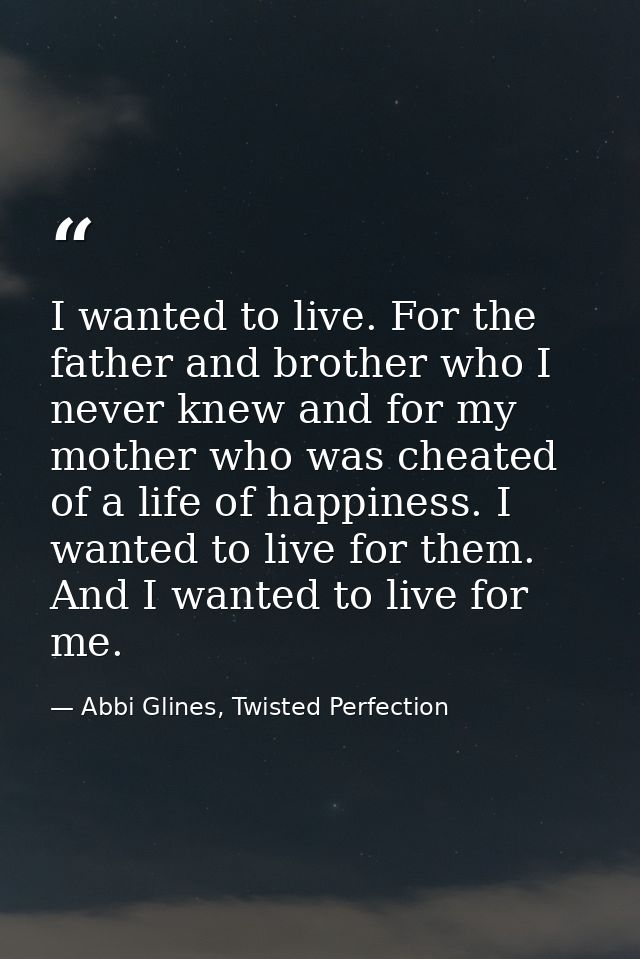 I wanted to live. For the father and brother who I never knew and for my mother who was cheated of a life of happiness.  — Abbi Glines, Twisted Perfection