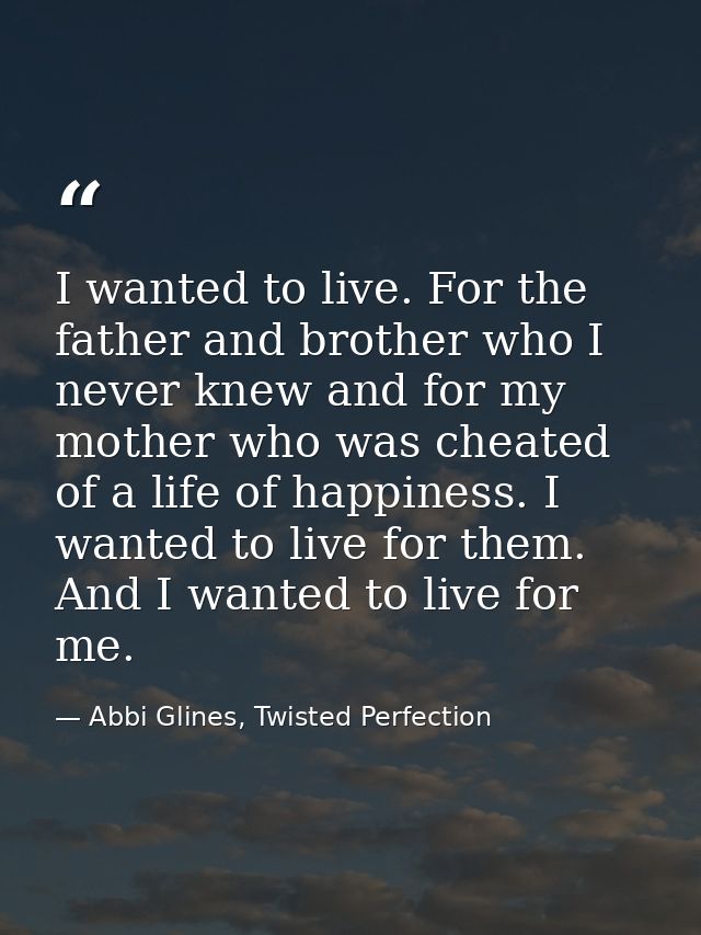 I wanted to live. For the father and brother who I never knew and for my mother who was cheated of a life of happiness.  — Abbi Glines, Twisted Perfection