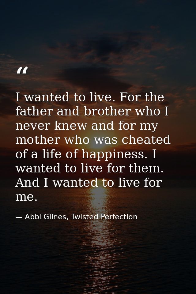 I wanted to live. For the father and brother who I never knew and for my mother who was cheated of a life of happiness.  — Abbi Glines, Twisted Perfection