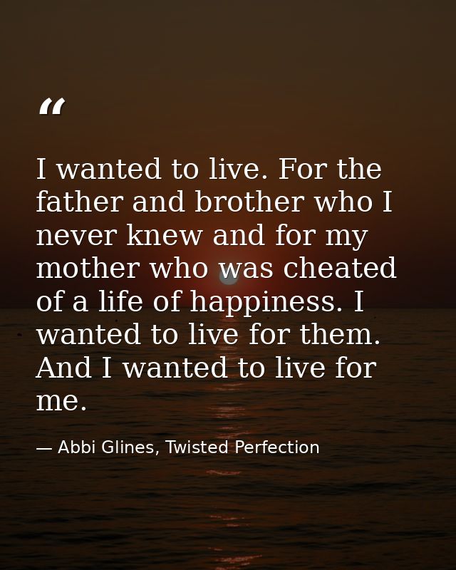 I wanted to live. For the father and brother who I never knew and for my mother who was cheated of a life of happiness.  — Abbi Glines, Twisted Perfection