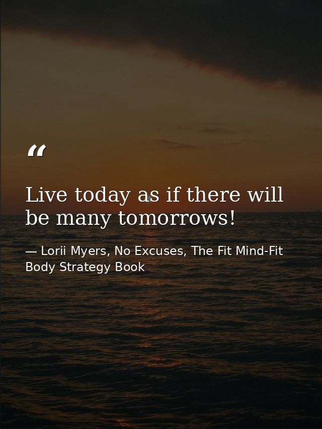 Live today as if there will be many tomorrows! — Lorii Myers, No Excuses, The Fit Mind-Fit Body Strategy Book