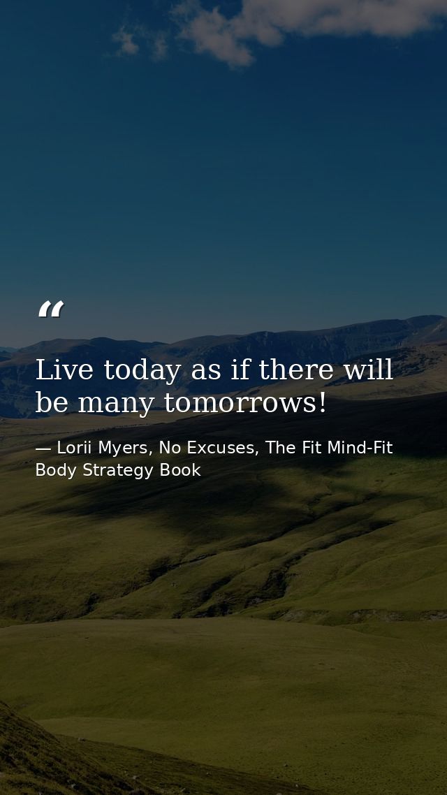 Live today as if there will be many tomorrows! — Lorii Myers, No Excuses, The Fit Mind-Fit Body Strategy Book