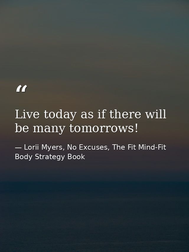 Live today as if there will be many tomorrows! — Lorii Myers, No Excuses, The Fit Mind-Fit Body Strategy Book