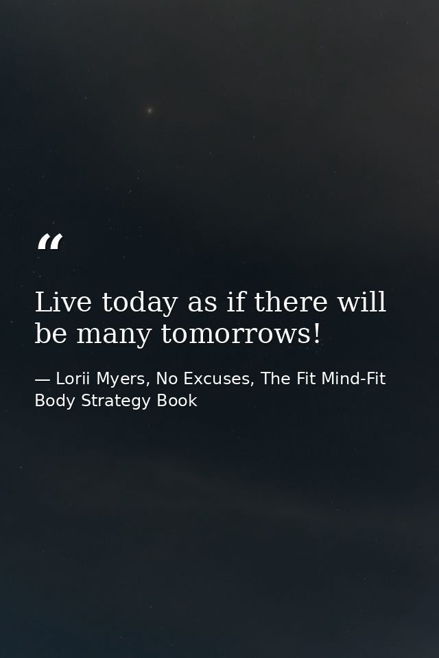 Live today as if there will be many tomorrows! — Lorii Myers, No Excuses, The Fit Mind-Fit Body Strategy Book