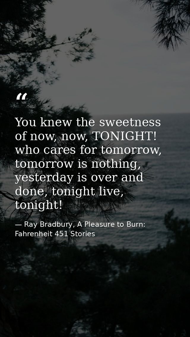 You knew the sweetness of now, now, TONIGHT! who cares for tomorrow, tomorrow is nothing, yesterday is over and done, to — Ray Bradbury, A Pleasure to Burn: Fahrenheit 451 Stories
