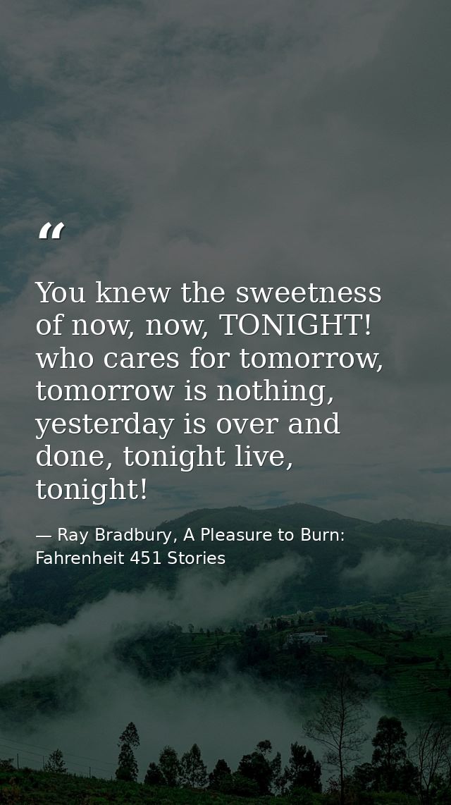 You knew the sweetness of now, now, TONIGHT! who cares for tomorrow, tomorrow is nothing, yesterday is over and done, to — Ray Bradbury, A Pleasure to Burn: Fahrenheit 451 Stories